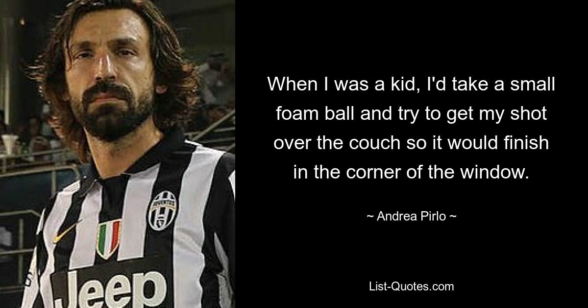 When I was a kid, I'd take a small foam ball and try to get my shot over the couch so it would finish in the corner of the window. — © Andrea Pirlo