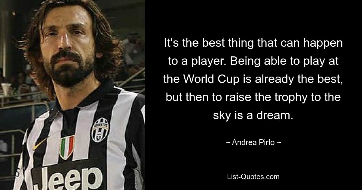 It's the best thing that can happen to a player. Being able to play at the World Cup is already the best, but then to raise the trophy to the sky is a dream. — © Andrea Pirlo