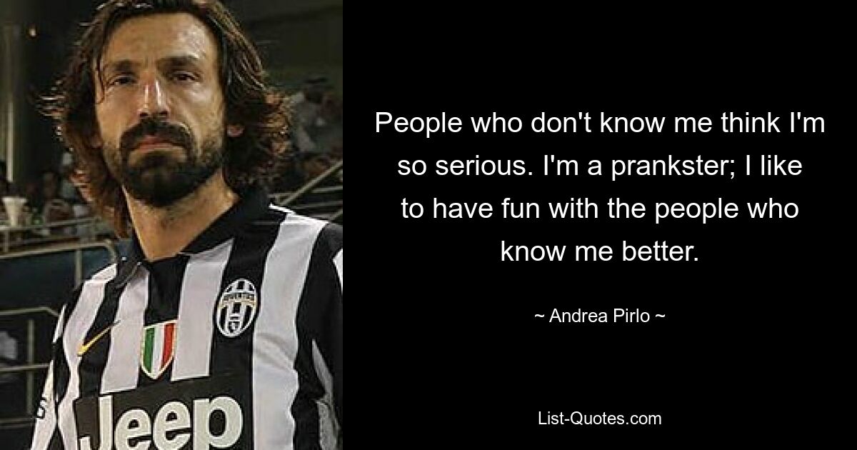 People who don't know me think I'm so serious. I'm a prankster; I like to have fun with the people who know me better. — © Andrea Pirlo