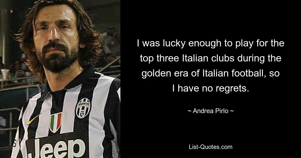 I was lucky enough to play for the top three Italian clubs during the golden era of Italian football, so I have no regrets. — © Andrea Pirlo