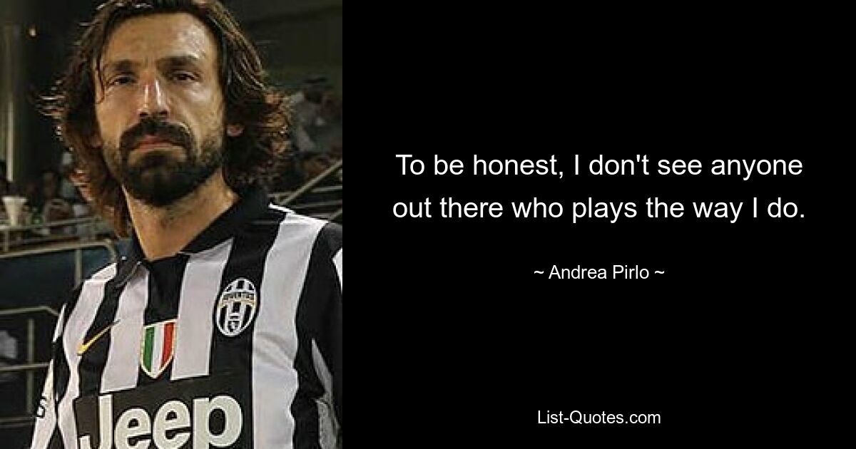 To be honest, I don't see anyone out there who plays the way I do. — © Andrea Pirlo