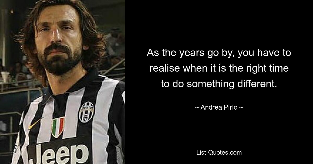 As the years go by, you have to realise when it is the right time to do something different. — © Andrea Pirlo