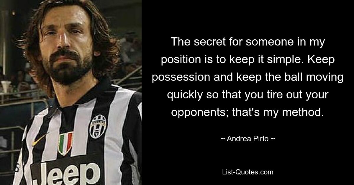 The secret for someone in my position is to keep it simple. Keep possession and keep the ball moving quickly so that you tire out your opponents; that's my method. — © Andrea Pirlo