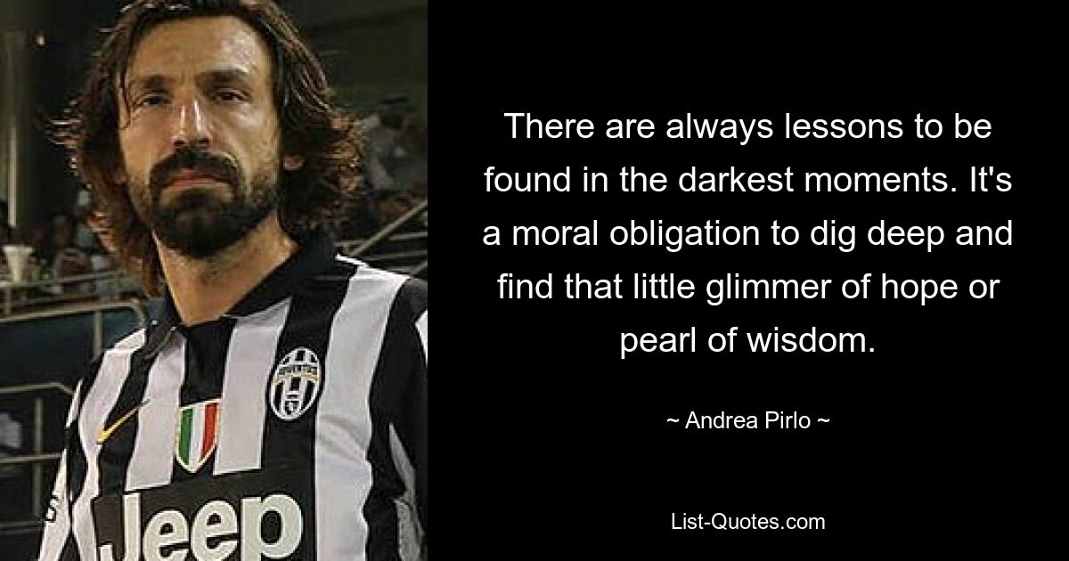 Aus den dunkelsten Momenten lassen sich immer Lehren ziehen. Es ist eine moralische Verpflichtung, tief zu graben und den kleinen Hoffnungsschimmer oder die Perle der Weisheit zu finden. — © Andrea Pirlo