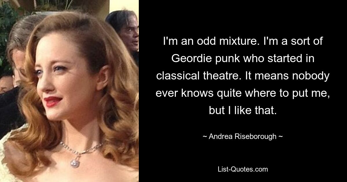 I'm an odd mixture. I'm a sort of Geordie punk who started in classical theatre. It means nobody ever knows quite where to put me, but I like that. — © Andrea Riseborough