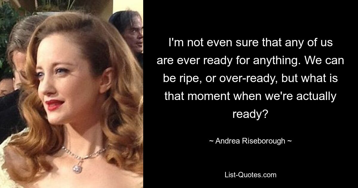 I'm not even sure that any of us are ever ready for anything. We can be ripe, or over-ready, but what is that moment when we're actually ready? — © Andrea Riseborough