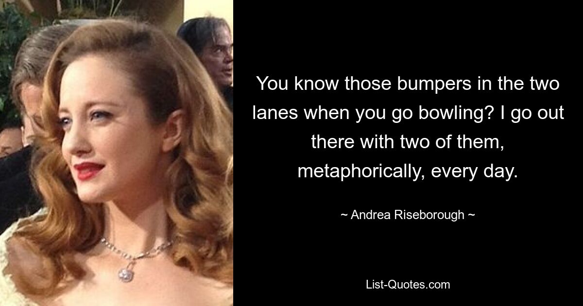 You know those bumpers in the two lanes when you go bowling? I go out there with two of them, metaphorically, every day. — © Andrea Riseborough