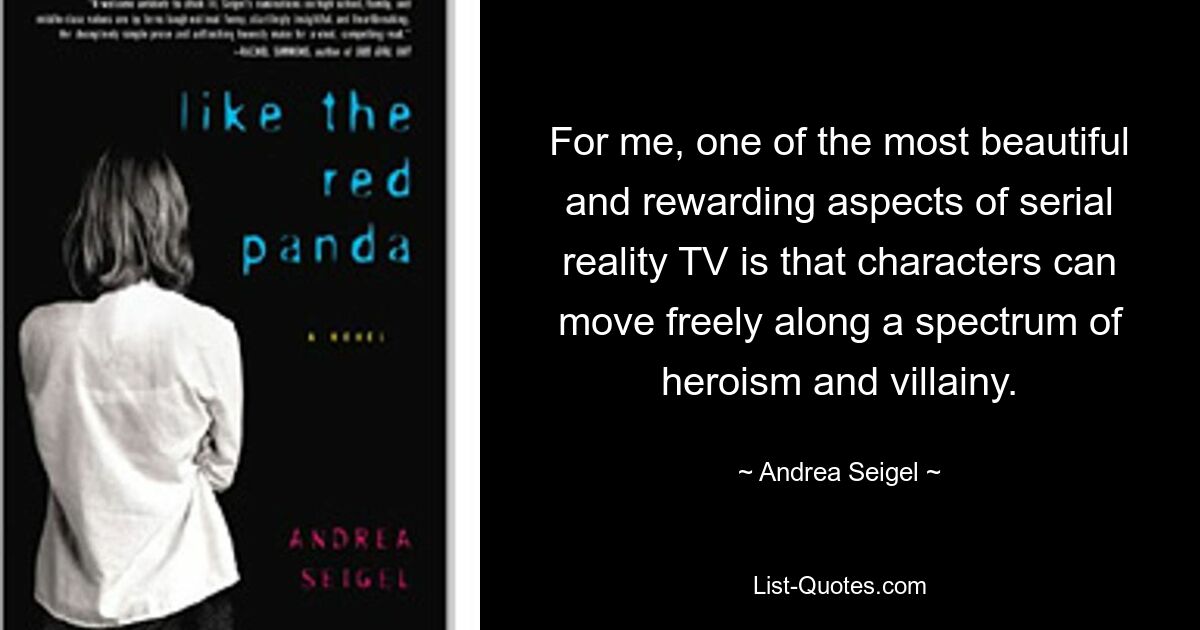 For me, one of the most beautiful and rewarding aspects of serial reality TV is that characters can move freely along a spectrum of heroism and villainy. — © Andrea Seigel