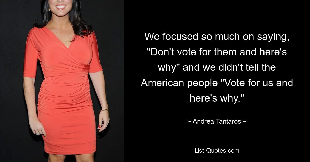 We focused so much on saying, "Don't vote for them and here's why" and we didn't tell the American people "Vote for us and here's why." — © Andrea Tantaros