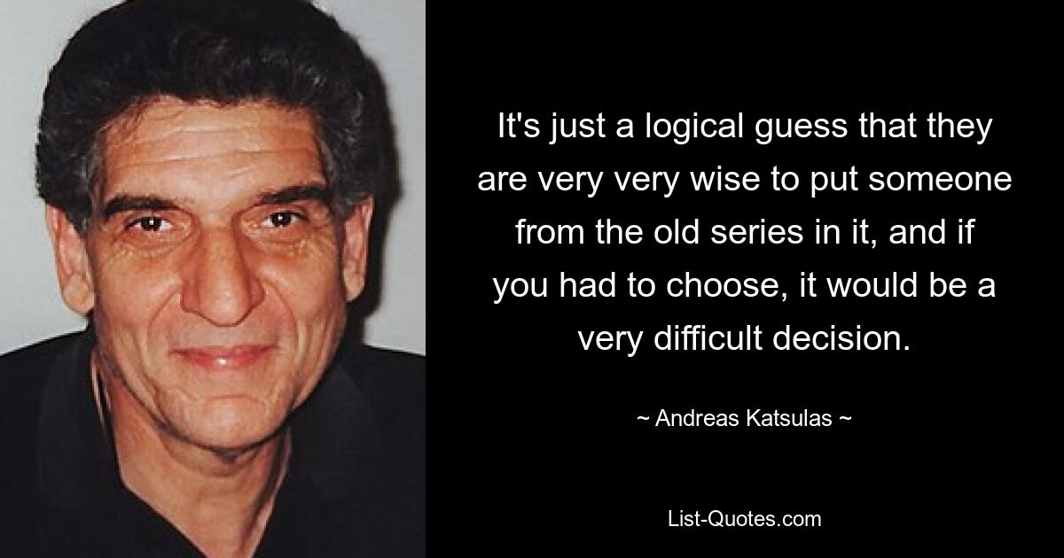 It's just a logical guess that they are very very wise to put someone from the old series in it, and if you had to choose, it would be a very difficult decision. — © Andreas Katsulas