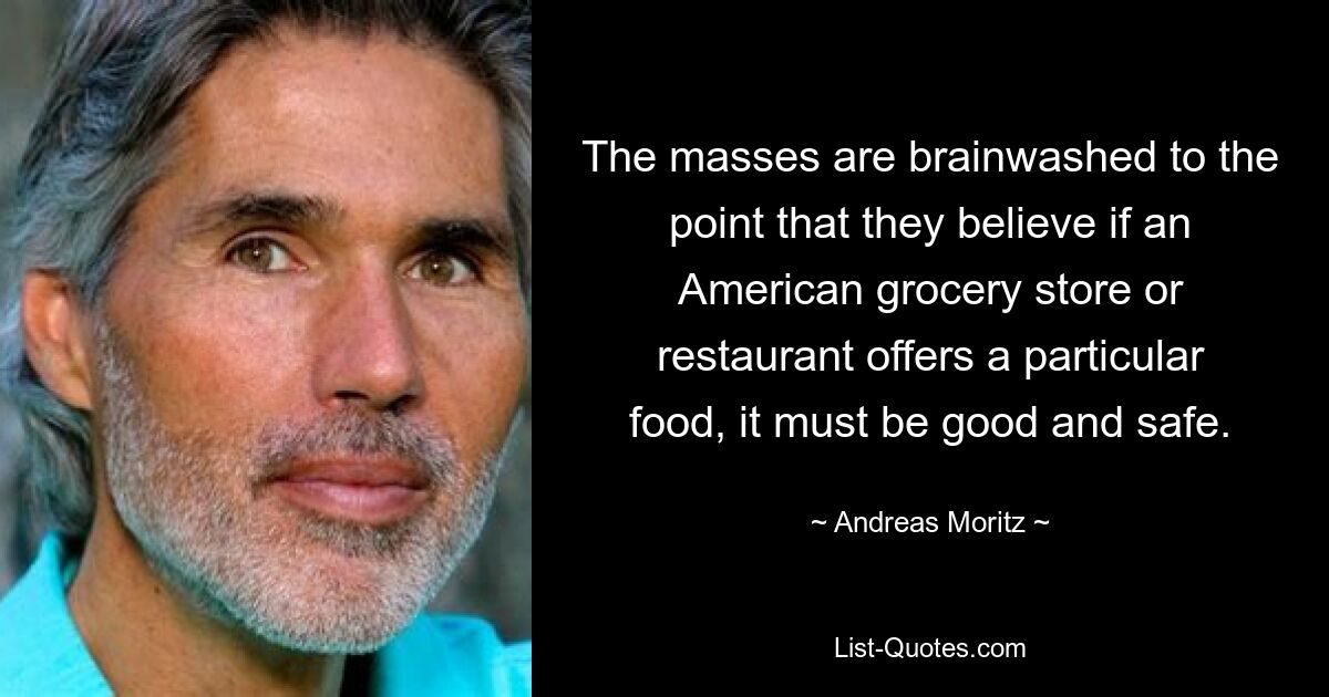 The masses are brainwashed to the point that they believe if an American grocery store or restaurant offers a particular food, it must be good and safe. — © Andreas Moritz