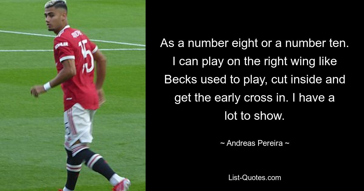 As a number eight or a number ten. I can play on the right wing like Becks used to play, cut inside and get the early cross in. I have a lot to show. — © Andreas Pereira