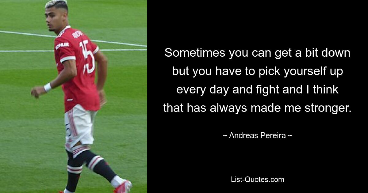 Sometimes you can get a bit down but you have to pick yourself up every day and fight and I think that has always made me stronger. — © Andreas Pereira