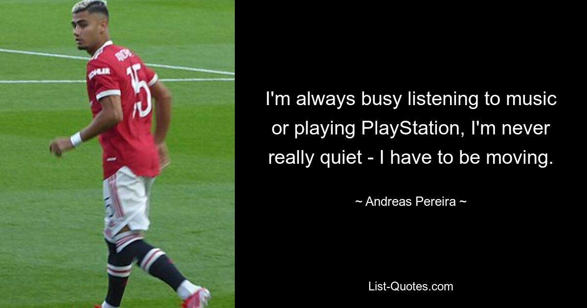 I'm always busy listening to music or playing PlayStation, I'm never really quiet - I have to be moving. — © Andreas Pereira