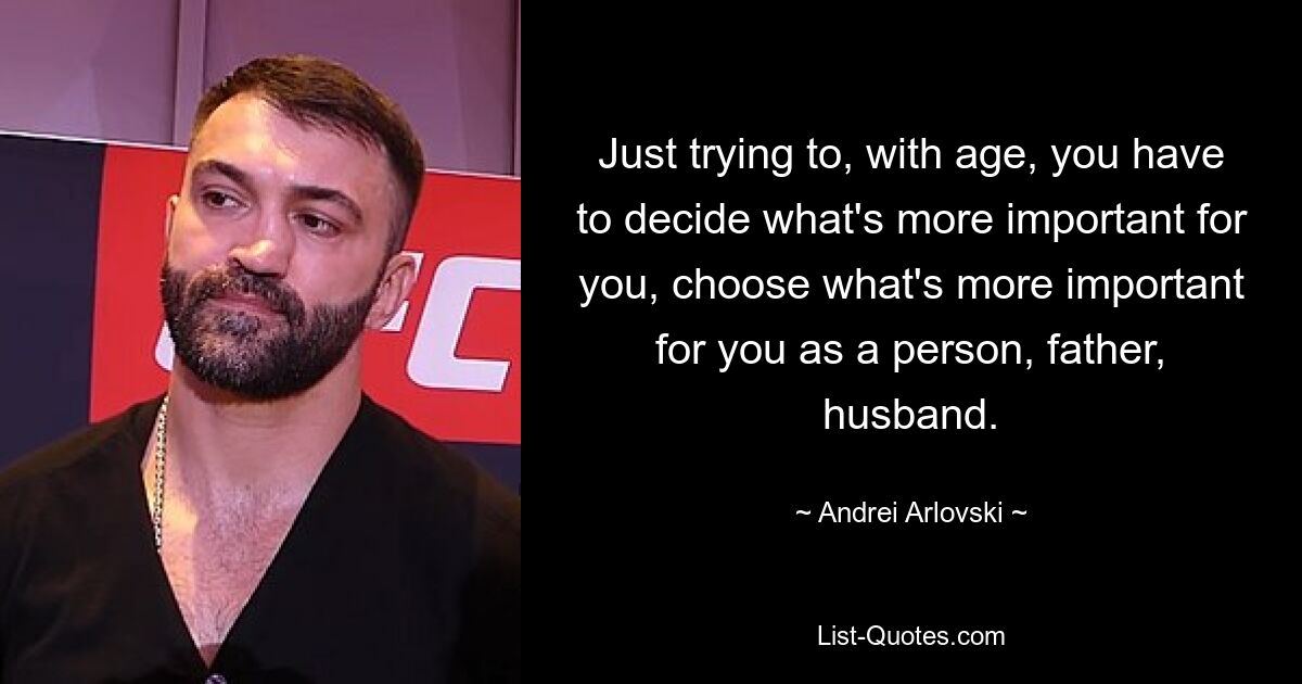 Just trying to, with age, you have to decide what's more important for you, choose what's more important for you as a person, father, husband. — © Andrei Arlovski