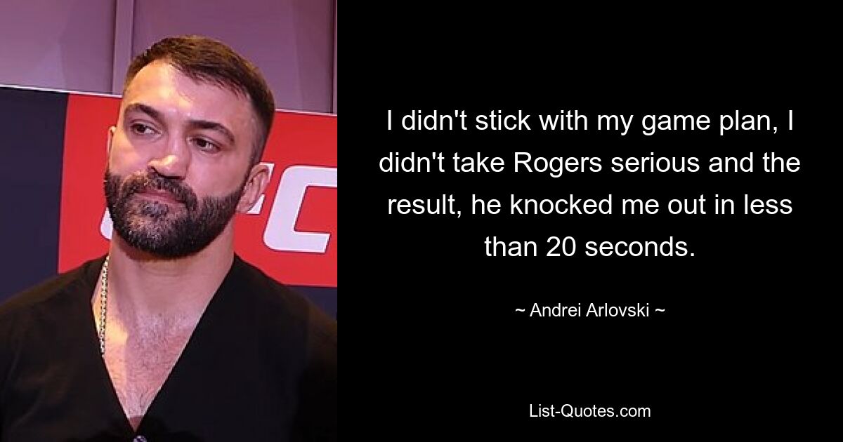 I didn't stick with my game plan, I didn't take Rogers serious and the result, he knocked me out in less than 20 seconds. — © Andrei Arlovski