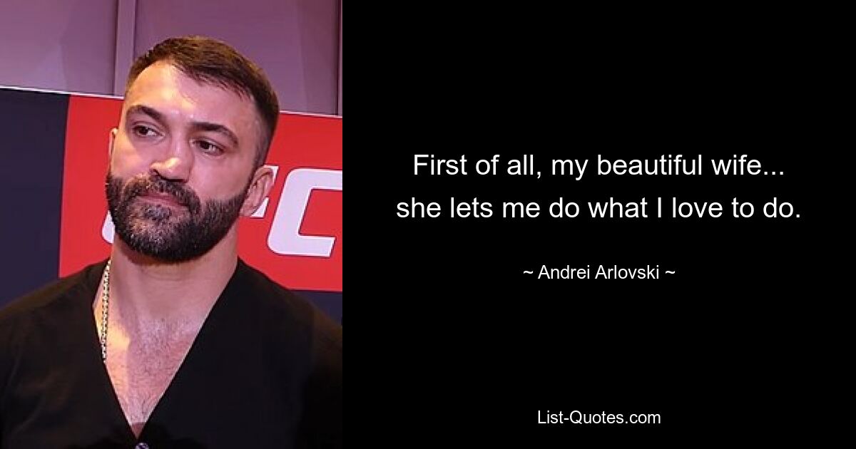 First of all, my beautiful wife... she lets me do what I love to do. — © Andrei Arlovski