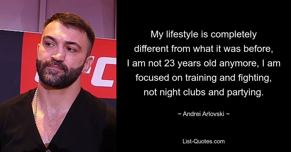 My lifestyle is completely different from what it was before, I am not 23 years old anymore, I am focused on training and fighting, not night clubs and partying. — © Andrei Arlovski