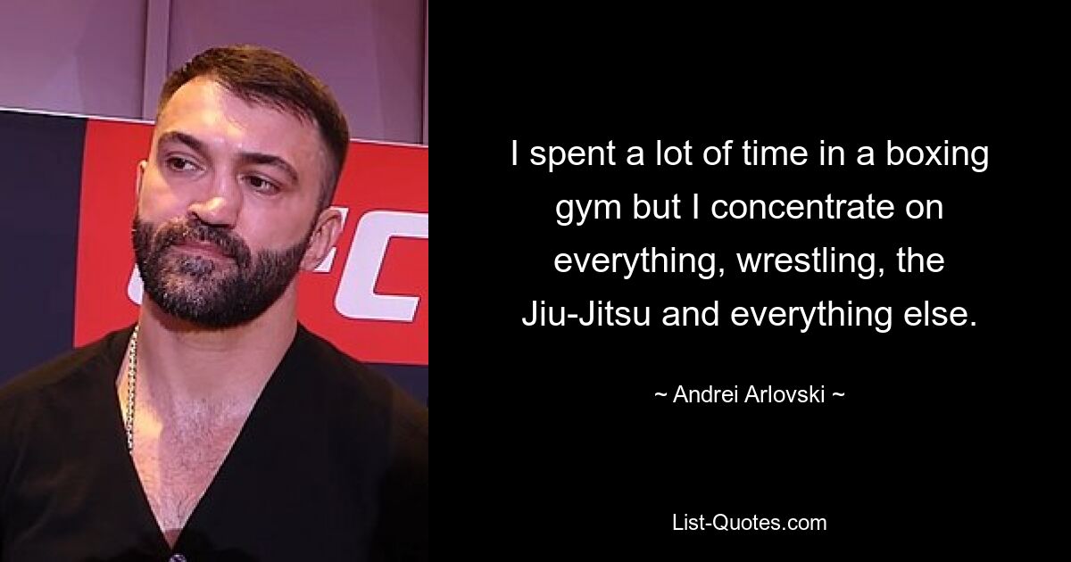 I spent a lot of time in a boxing gym but I concentrate on everything, wrestling, the Jiu-Jitsu and everything else. — © Andrei Arlovski