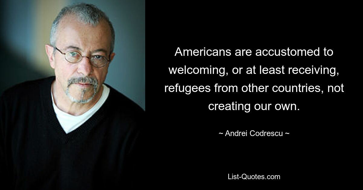 Americans are accustomed to welcoming, or at least receiving, refugees from other countries, not creating our own. — © Andrei Codrescu