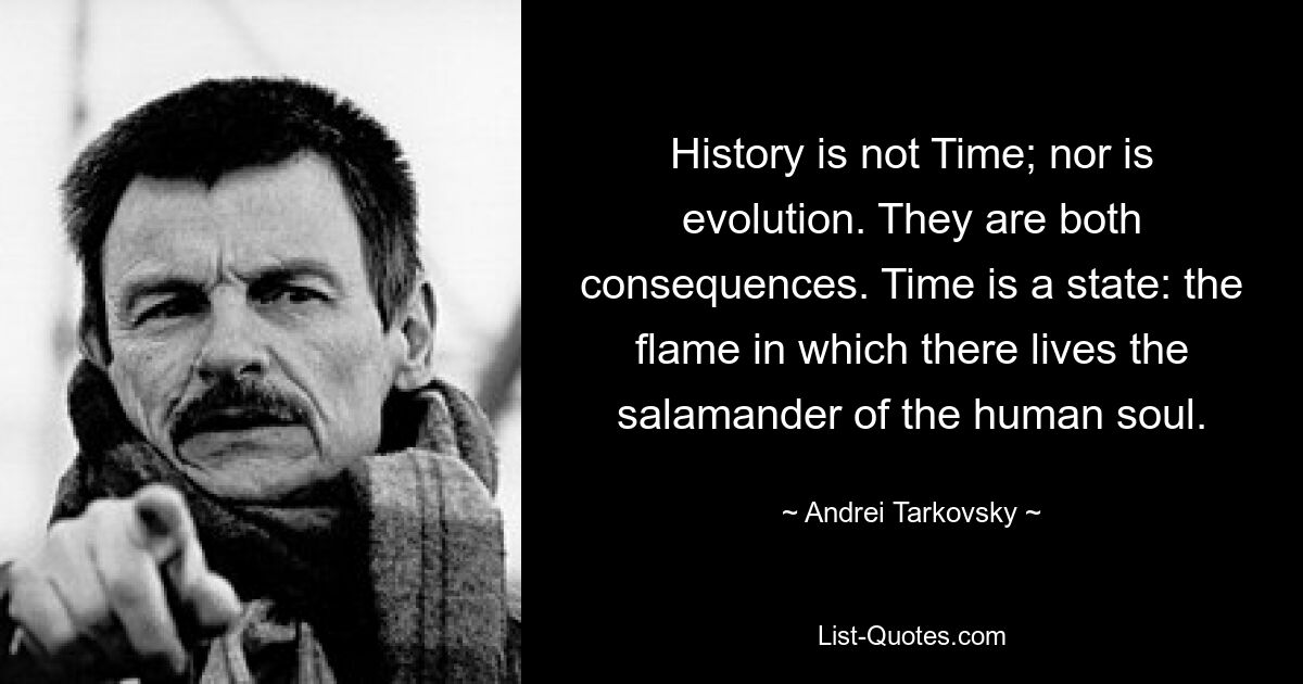 History is not Time; nor is evolution. They are both consequences. Time is a state: the flame in which there lives the salamander of the human soul. — © Andrei Tarkovsky