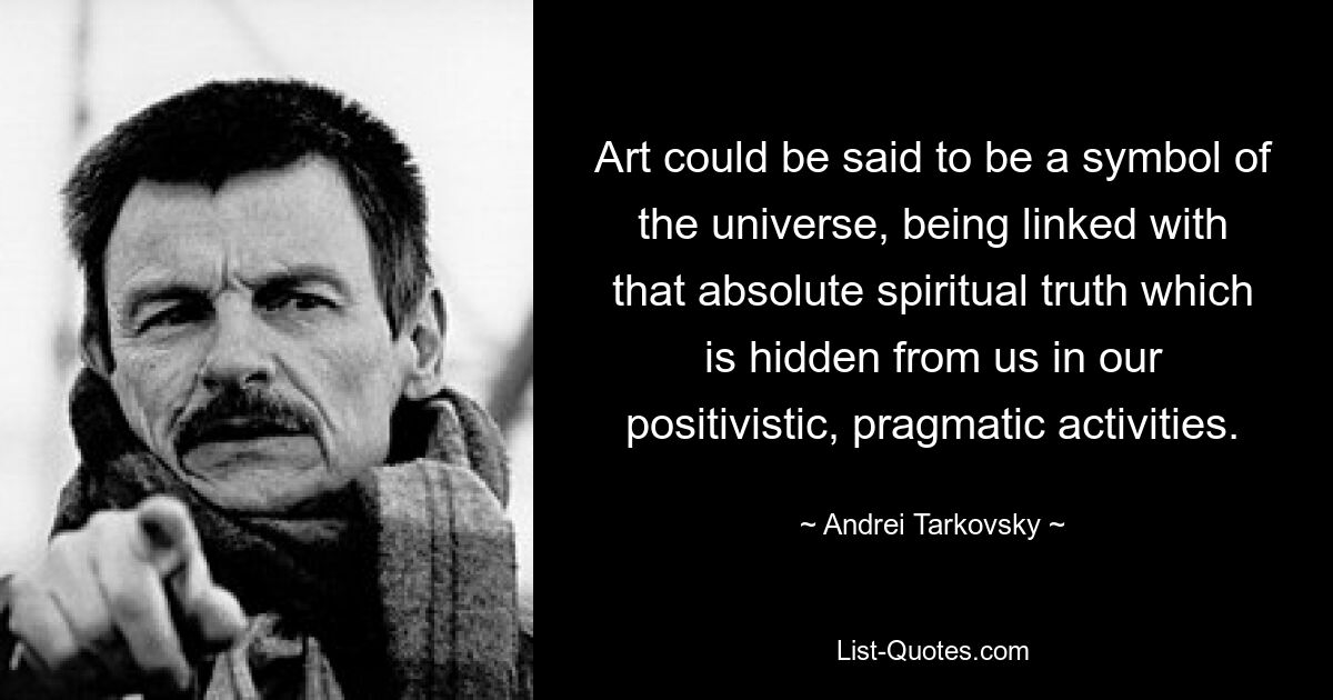 Art could be said to be a symbol of the universe, being linked with that absolute spiritual truth which is hidden from us in our positivistic, pragmatic activities. — © Andrei Tarkovsky