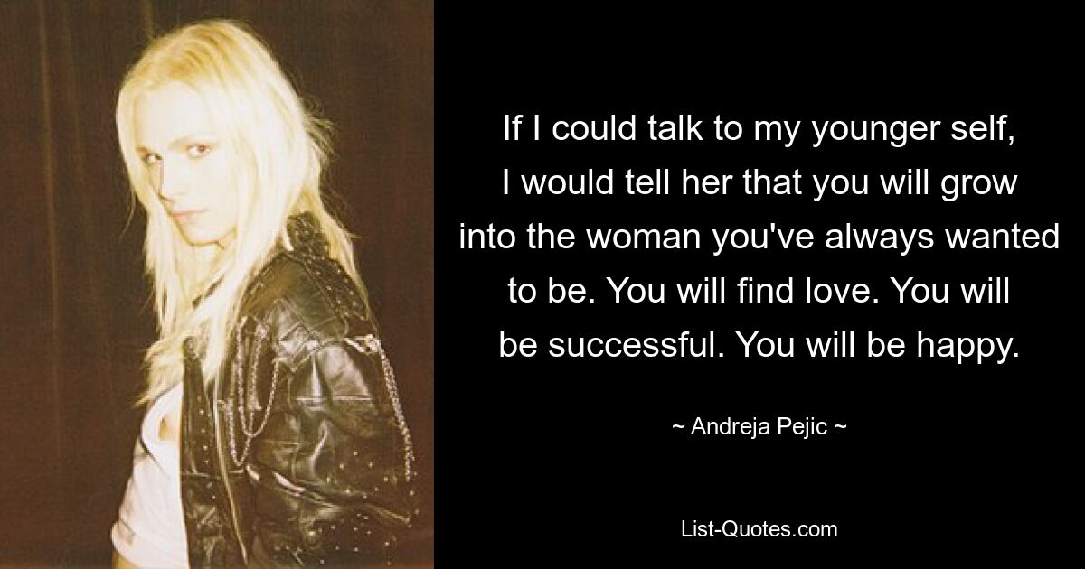 If I could talk to my younger self, I would tell her that you will grow into the woman you've always wanted to be. You will find love. You will be successful. You will be happy. — © Andreja Pejic