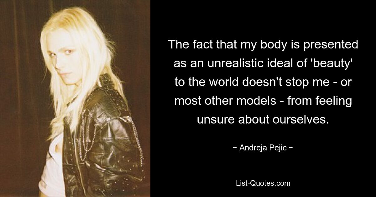 The fact that my body is presented as an unrealistic ideal of 'beauty' to the world doesn't stop me - or most other models - from feeling unsure about ourselves. — © Andreja Pejic