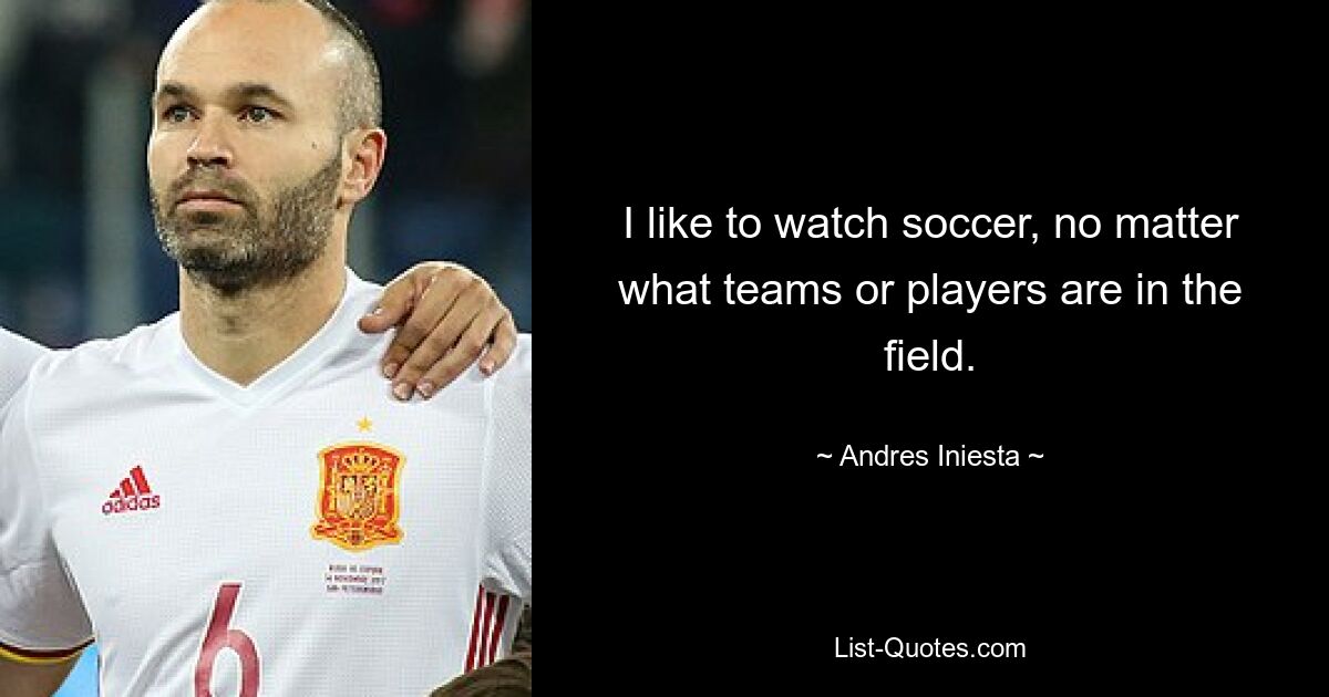 I like to watch soccer, no matter what teams or players are in the field. — © Andres Iniesta