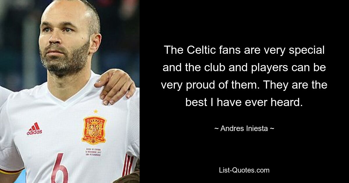 The Celtic fans are very special and the club and players can be very proud of them. They are the best I have ever heard. — © Andres Iniesta