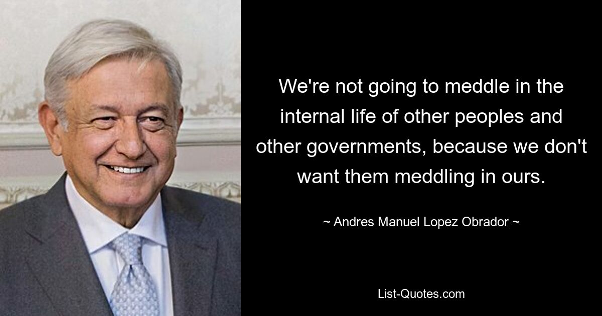 We're not going to meddle in the internal life of other peoples and other governments, because we don't want them meddling in ours. — © Andres Manuel Lopez Obrador