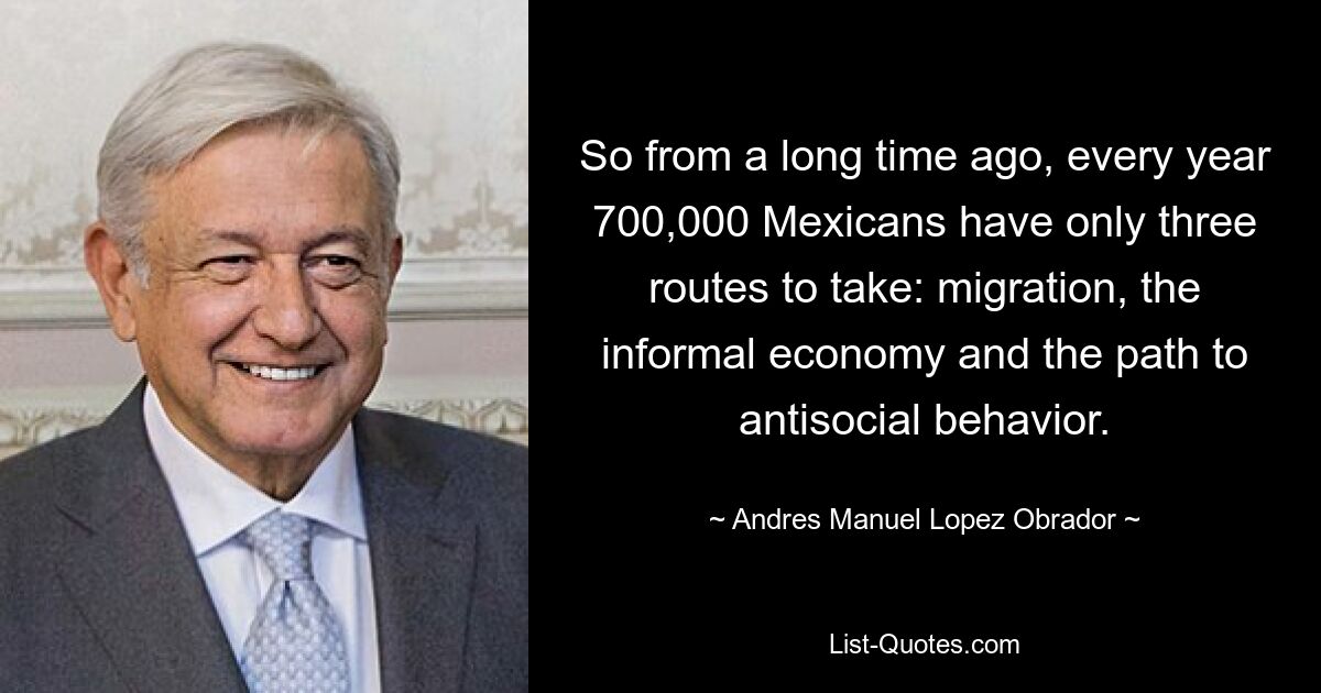 So from a long time ago, every year 700,000 Mexicans have only three routes to take: migration, the informal economy and the path to antisocial behavior. — © Andres Manuel Lopez Obrador