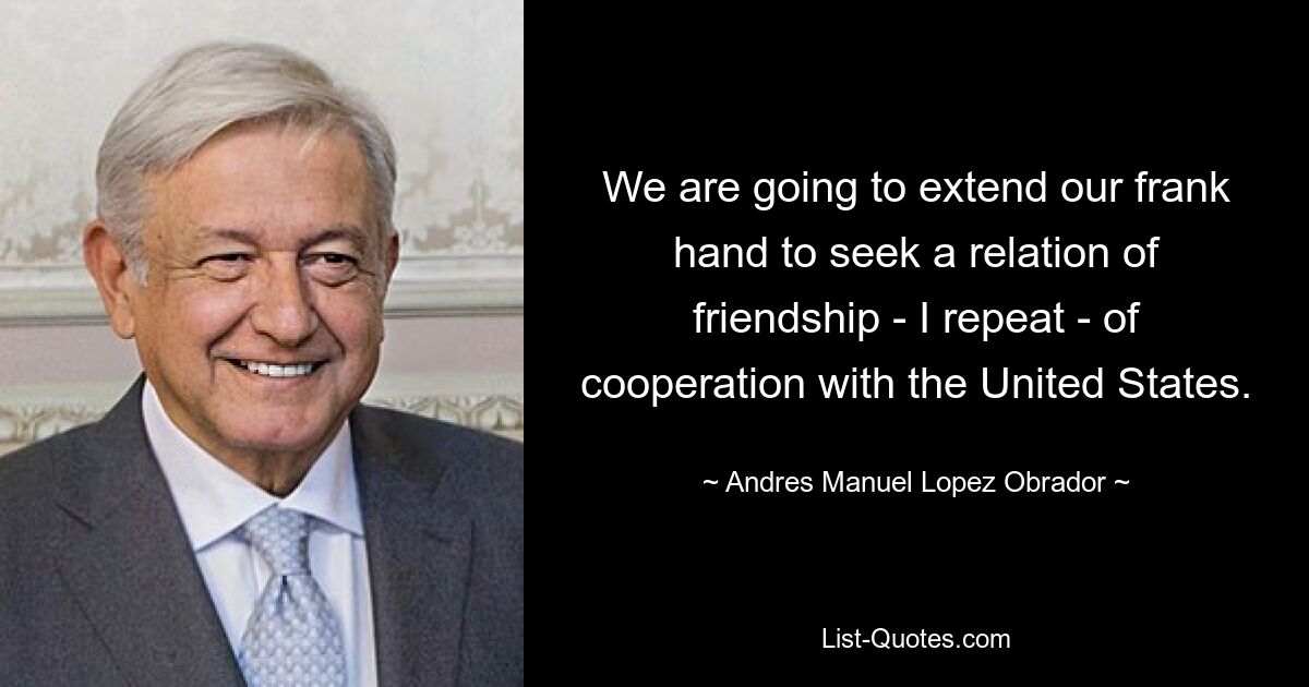 We are going to extend our frank hand to seek a relation of friendship - I repeat - of cooperation with the United States. — © Andres Manuel Lopez Obrador