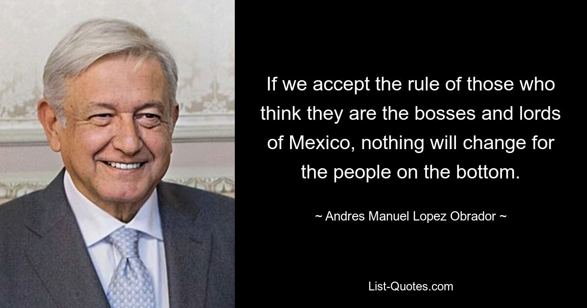 If we accept the rule of those who think they are the bosses and lords of Mexico, nothing will change for the people on the bottom. — © Andres Manuel Lopez Obrador