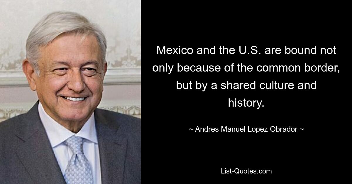 Mexico and the U.S. are bound not only because of the common border, but by a shared culture and history. — © Andres Manuel Lopez Obrador