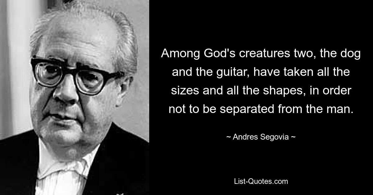 Among God's creatures two, the dog and the guitar, have taken all the sizes and all the shapes, in order not to be separated from the man. — © Andres Segovia