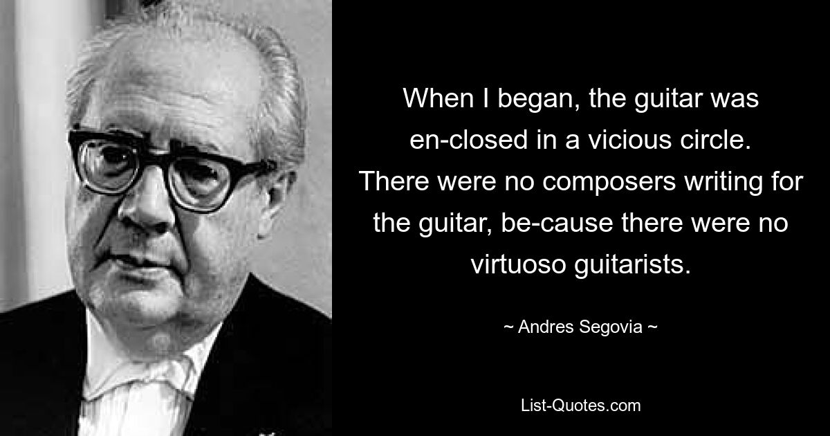 When I began, the guitar was en-closed in a vicious circle. There were no composers writing for the guitar, be-cause there were no virtuoso guitarists. — © Andres Segovia