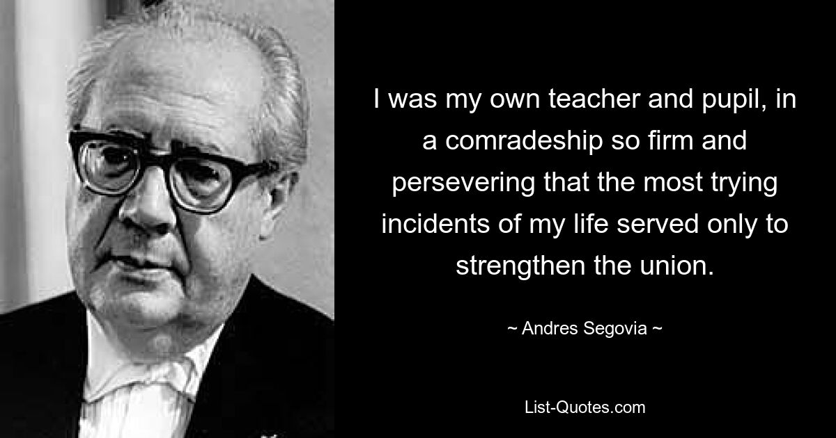 I was my own teacher and pupil, in a comradeship so firm and persevering that the most trying incidents of my life served only to strengthen the union. — © Andres Segovia