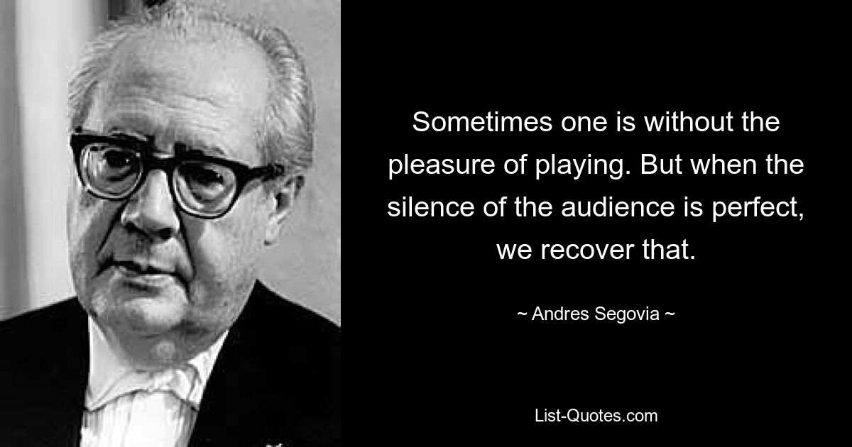 Sometimes one is without the pleasure of playing. But when the silence of the audience is perfect, we recover that. — © Andres Segovia