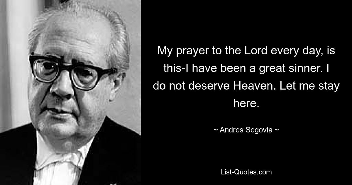 My prayer to the Lord every day, is this-I have been a great sinner. I do not deserve Heaven. Let me stay here. — © Andres Segovia