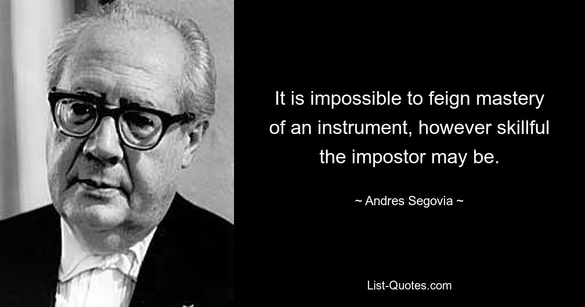 It is impossible to feign mastery of an instrument, however skillful the impostor may be. — © Andres Segovia