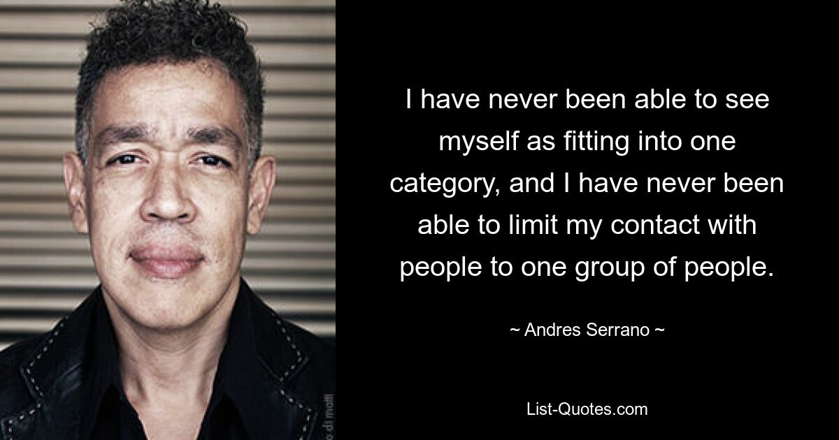 I have never been able to see myself as fitting into one category, and I have never been able to limit my contact with people to one group of people. — © Andres Serrano