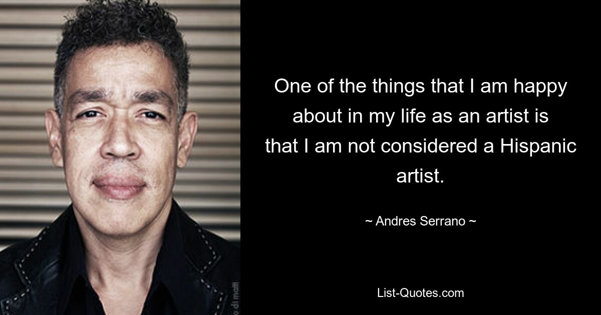 One of the things that I am happy about in my life as an artist is that I am not considered a Hispanic artist. — © Andres Serrano