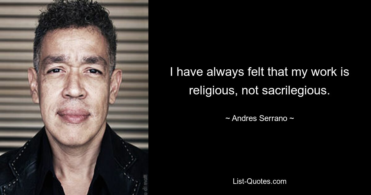 I have always felt that my work is religious, not sacrilegious. — © Andres Serrano