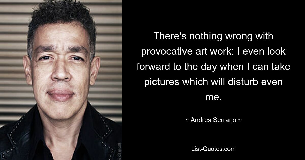 There's nothing wrong with provocative art work: I even look forward to the day when I can take pictures which will disturb even me. — © Andres Serrano