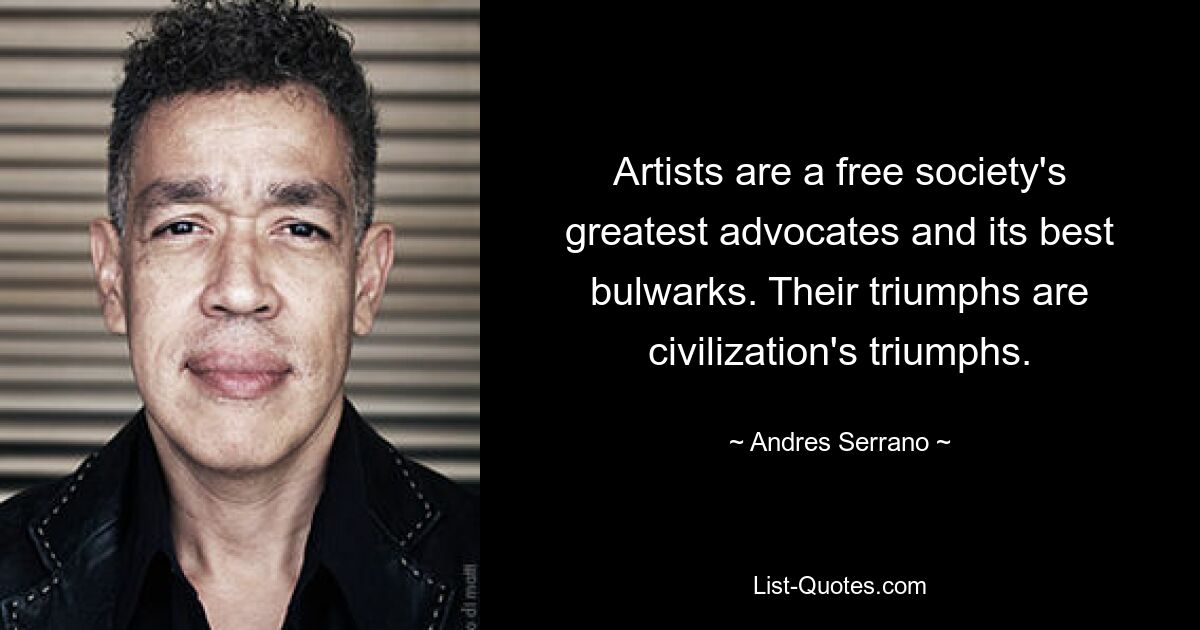 Artists are a free society's greatest advocates and its best bulwarks. Their triumphs are civilization's triumphs. — © Andres Serrano