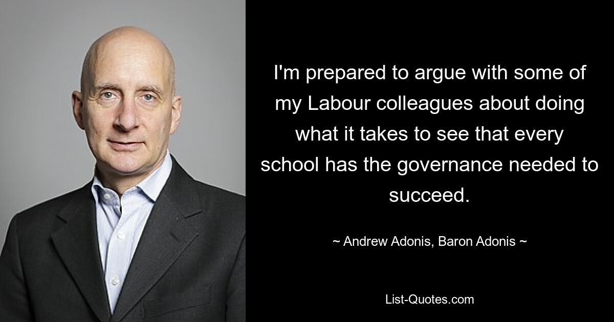 I'm prepared to argue with some of my Labour colleagues about doing what it takes to see that every school has the governance needed to succeed. — © Andrew Adonis, Baron Adonis