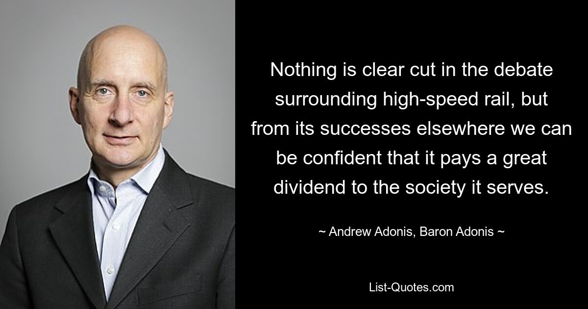 Nothing is clear cut in the debate surrounding high-speed rail, but from its successes elsewhere we can be confident that it pays a great dividend to the society it serves. — © Andrew Adonis, Baron Adonis