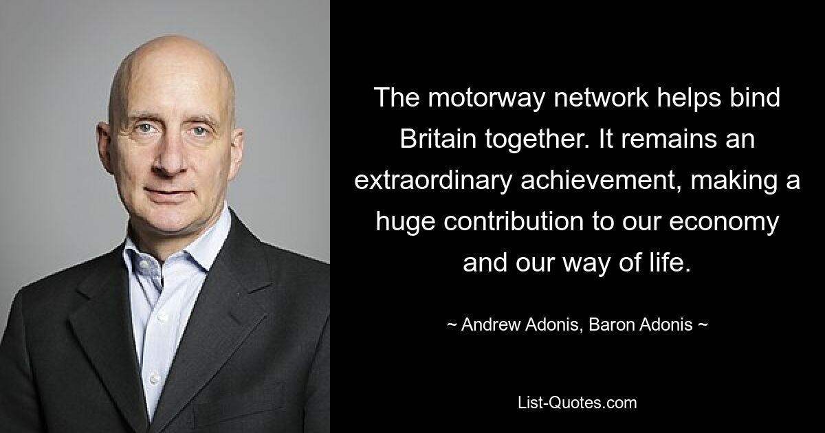 The motorway network helps bind Britain together. It remains an extraordinary achievement, making a huge contribution to our economy and our way of life. — © Andrew Adonis, Baron Adonis