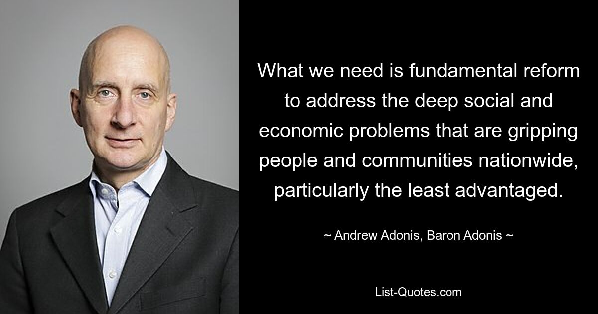 What we need is fundamental reform to address the deep social and economic problems that are gripping people and communities nationwide, particularly the least advantaged. — © Andrew Adonis, Baron Adonis